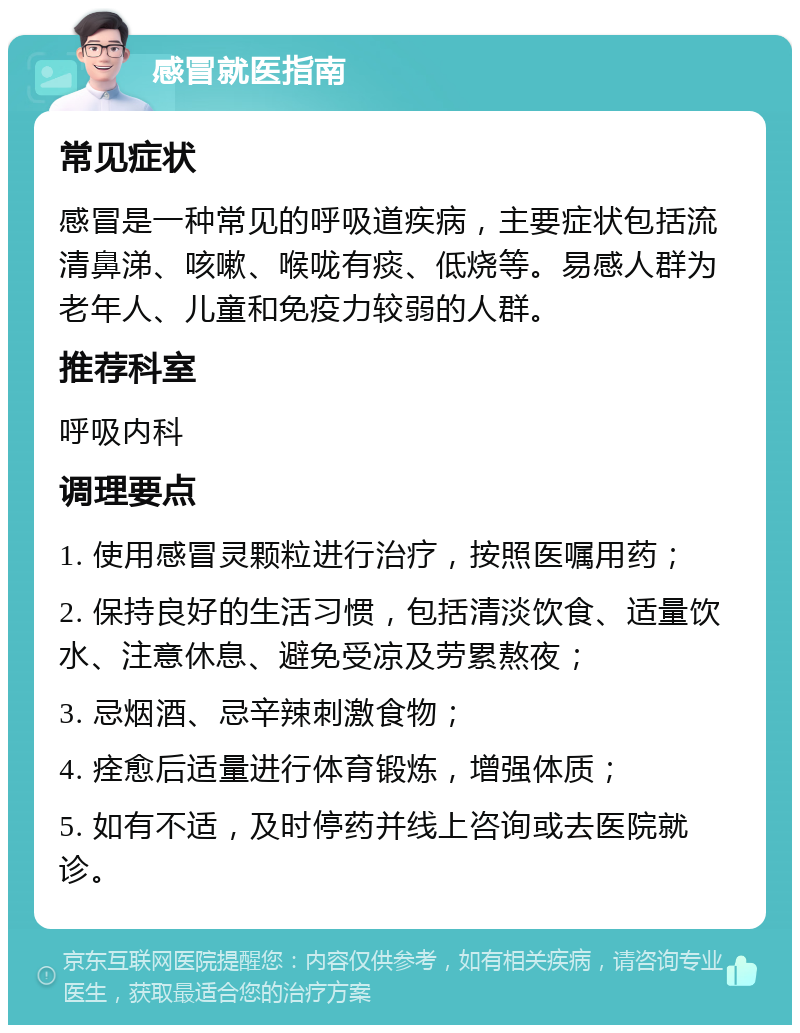 感冒就医指南 常见症状 感冒是一种常见的呼吸道疾病，主要症状包括流清鼻涕、咳嗽、喉咙有痰、低烧等。易感人群为老年人、儿童和免疫力较弱的人群。 推荐科室 呼吸内科 调理要点 1. 使用感冒灵颗粒进行治疗，按照医嘱用药； 2. 保持良好的生活习惯，包括清淡饮食、适量饮水、注意休息、避免受凉及劳累熬夜； 3. 忌烟酒、忌辛辣刺激食物； 4. 痊愈后适量进行体育锻炼，增强体质； 5. 如有不适，及时停药并线上咨询或去医院就诊。