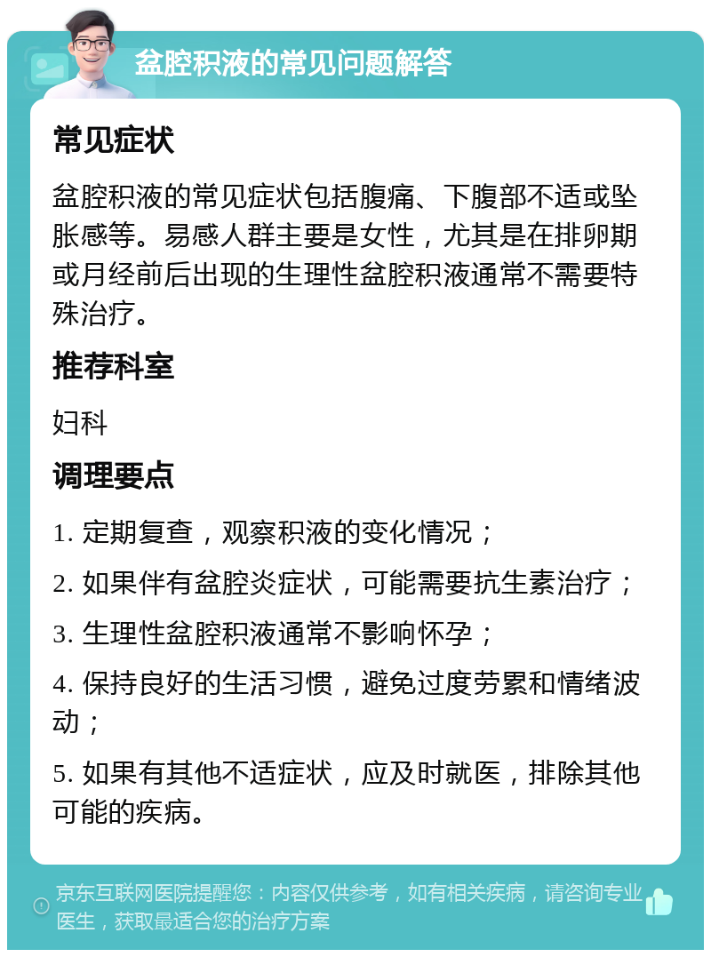 盆腔积液的常见问题解答 常见症状 盆腔积液的常见症状包括腹痛、下腹部不适或坠胀感等。易感人群主要是女性，尤其是在排卵期或月经前后出现的生理性盆腔积液通常不需要特殊治疗。 推荐科室 妇科 调理要点 1. 定期复查，观察积液的变化情况； 2. 如果伴有盆腔炎症状，可能需要抗生素治疗； 3. 生理性盆腔积液通常不影响怀孕； 4. 保持良好的生活习惯，避免过度劳累和情绪波动； 5. 如果有其他不适症状，应及时就医，排除其他可能的疾病。