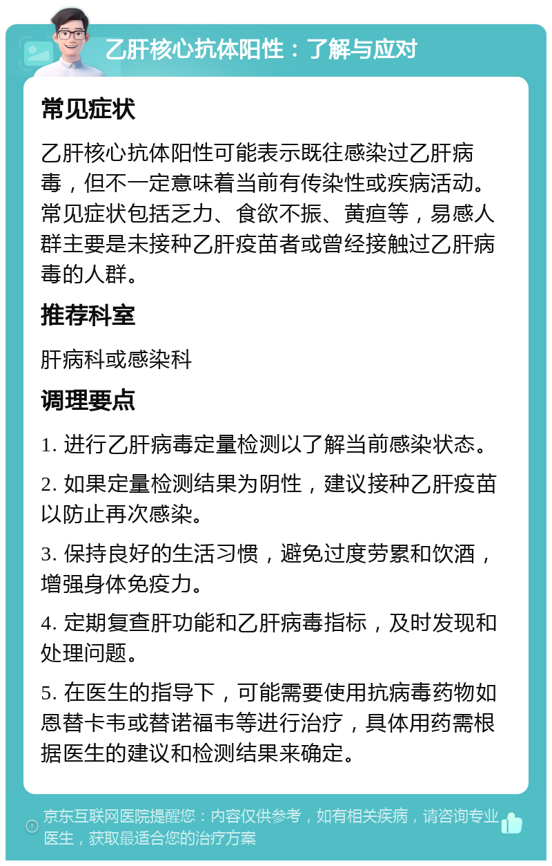 乙肝核心抗体阳性：了解与应对 常见症状 乙肝核心抗体阳性可能表示既往感染过乙肝病毒，但不一定意味着当前有传染性或疾病活动。常见症状包括乏力、食欲不振、黄疸等，易感人群主要是未接种乙肝疫苗者或曾经接触过乙肝病毒的人群。 推荐科室 肝病科或感染科 调理要点 1. 进行乙肝病毒定量检测以了解当前感染状态。 2. 如果定量检测结果为阴性，建议接种乙肝疫苗以防止再次感染。 3. 保持良好的生活习惯，避免过度劳累和饮酒，增强身体免疫力。 4. 定期复查肝功能和乙肝病毒指标，及时发现和处理问题。 5. 在医生的指导下，可能需要使用抗病毒药物如恩替卡韦或替诺福韦等进行治疗，具体用药需根据医生的建议和检测结果来确定。