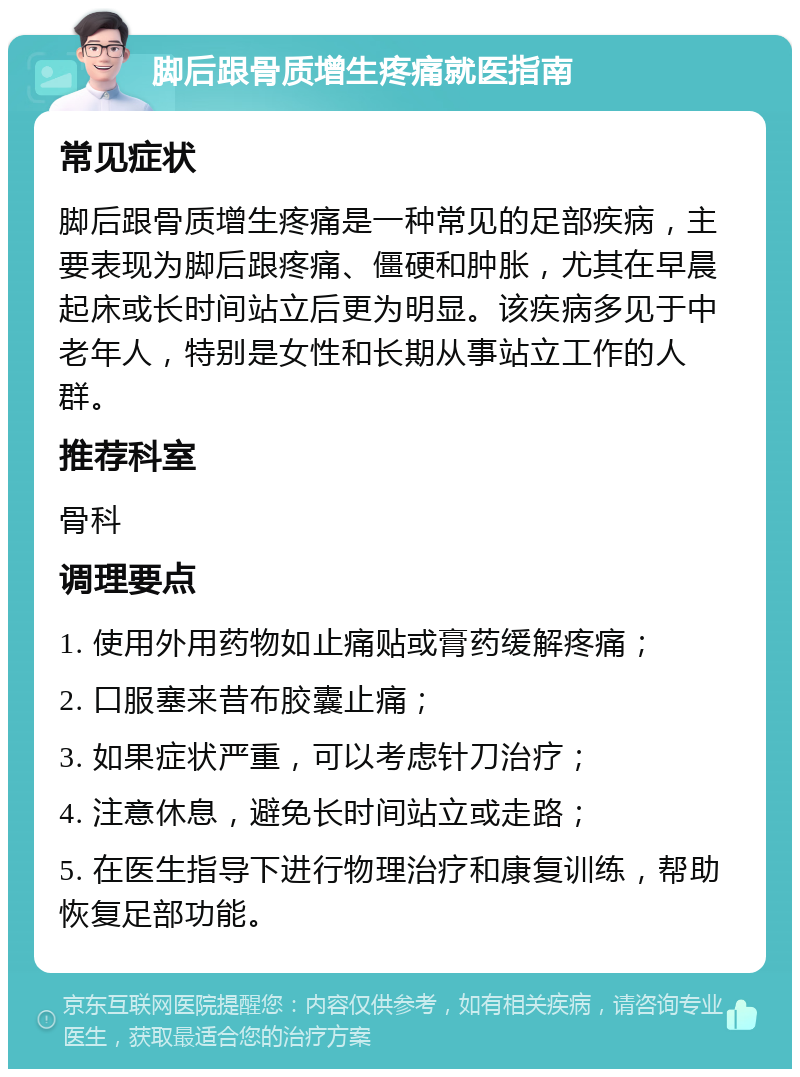 脚后跟骨质增生疼痛就医指南 常见症状 脚后跟骨质增生疼痛是一种常见的足部疾病，主要表现为脚后跟疼痛、僵硬和肿胀，尤其在早晨起床或长时间站立后更为明显。该疾病多见于中老年人，特别是女性和长期从事站立工作的人群。 推荐科室 骨科 调理要点 1. 使用外用药物如止痛贴或膏药缓解疼痛； 2. 口服塞来昔布胶囊止痛； 3. 如果症状严重，可以考虑针刀治疗； 4. 注意休息，避免长时间站立或走路； 5. 在医生指导下进行物理治疗和康复训练，帮助恢复足部功能。