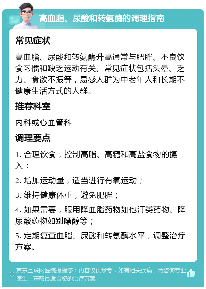 高血脂、尿酸和转氨酶的调理指南 常见症状 高血脂、尿酸和转氨酶升高通常与肥胖、不良饮食习惯和缺乏运动有关。常见症状包括头晕、乏力、食欲不振等，易感人群为中老年人和长期不健康生活方式的人群。 推荐科室 内科或心血管科 调理要点 1. 合理饮食，控制高脂、高糖和高盐食物的摄入； 2. 增加运动量，适当进行有氧运动； 3. 维持健康体重，避免肥胖； 4. 如果需要，服用降血脂药物如他汀类药物、降尿酸药物如别嘌醇等； 5. 定期复查血脂、尿酸和转氨酶水平，调整治疗方案。