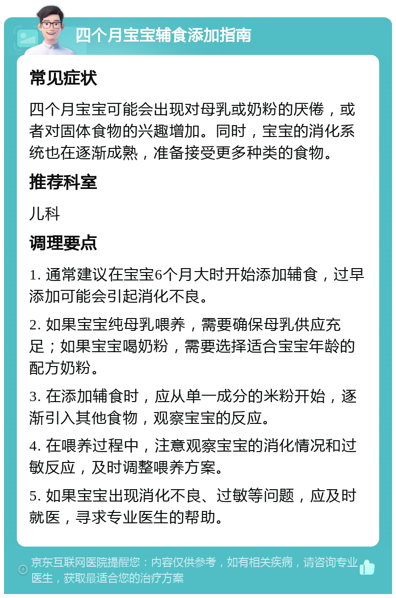 四个月宝宝辅食添加指南 常见症状 四个月宝宝可能会出现对母乳或奶粉的厌倦，或者对固体食物的兴趣增加。同时，宝宝的消化系统也在逐渐成熟，准备接受更多种类的食物。 推荐科室 儿科 调理要点 1. 通常建议在宝宝6个月大时开始添加辅食，过早添加可能会引起消化不良。 2. 如果宝宝纯母乳喂养，需要确保母乳供应充足；如果宝宝喝奶粉，需要选择适合宝宝年龄的配方奶粉。 3. 在添加辅食时，应从单一成分的米粉开始，逐渐引入其他食物，观察宝宝的反应。 4. 在喂养过程中，注意观察宝宝的消化情况和过敏反应，及时调整喂养方案。 5. 如果宝宝出现消化不良、过敏等问题，应及时就医，寻求专业医生的帮助。