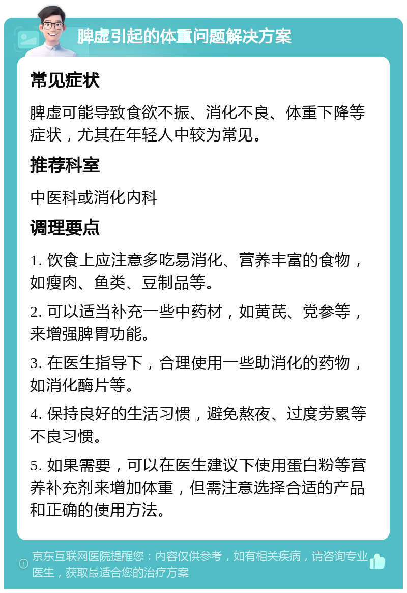 脾虚引起的体重问题解决方案 常见症状 脾虚可能导致食欲不振、消化不良、体重下降等症状，尤其在年轻人中较为常见。 推荐科室 中医科或消化内科 调理要点 1. 饮食上应注意多吃易消化、营养丰富的食物，如瘦肉、鱼类、豆制品等。 2. 可以适当补充一些中药材，如黄芪、党参等，来增强脾胃功能。 3. 在医生指导下，合理使用一些助消化的药物，如消化酶片等。 4. 保持良好的生活习惯，避免熬夜、过度劳累等不良习惯。 5. 如果需要，可以在医生建议下使用蛋白粉等营养补充剂来增加体重，但需注意选择合适的产品和正确的使用方法。