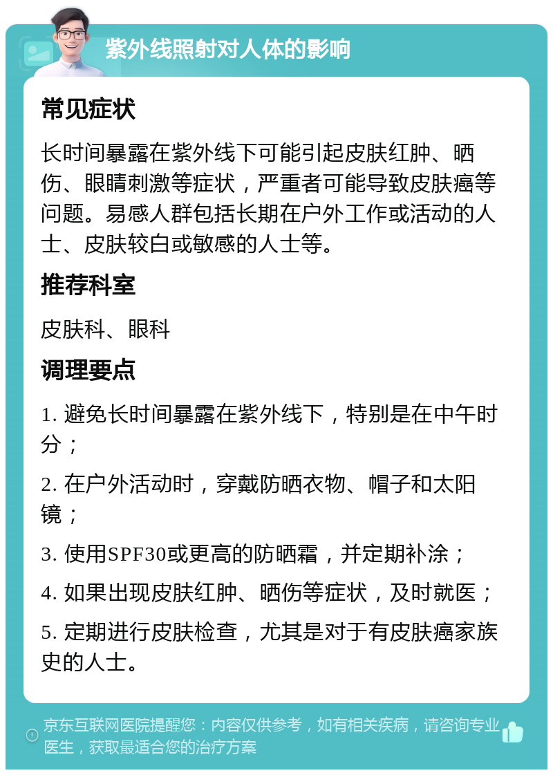 紫外线照射对人体的影响 常见症状 长时间暴露在紫外线下可能引起皮肤红肿、晒伤、眼睛刺激等症状，严重者可能导致皮肤癌等问题。易感人群包括长期在户外工作或活动的人士、皮肤较白或敏感的人士等。 推荐科室 皮肤科、眼科 调理要点 1. 避免长时间暴露在紫外线下，特别是在中午时分； 2. 在户外活动时，穿戴防晒衣物、帽子和太阳镜； 3. 使用SPF30或更高的防晒霜，并定期补涂； 4. 如果出现皮肤红肿、晒伤等症状，及时就医； 5. 定期进行皮肤检查，尤其是对于有皮肤癌家族史的人士。