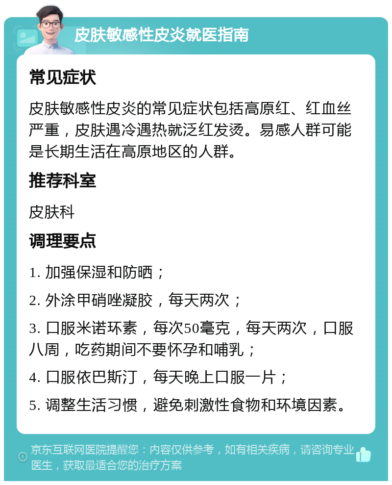 皮肤敏感性皮炎就医指南 常见症状 皮肤敏感性皮炎的常见症状包括高原红、红血丝严重，皮肤遇冷遇热就泛红发烫。易感人群可能是长期生活在高原地区的人群。 推荐科室 皮肤科 调理要点 1. 加强保湿和防晒； 2. 外涂甲硝唑凝胶，每天两次； 3. 口服米诺环素，每次50毫克，每天两次，口服八周，吃药期间不要怀孕和哺乳； 4. 口服依巴斯汀，每天晚上口服一片； 5. 调整生活习惯，避免刺激性食物和环境因素。