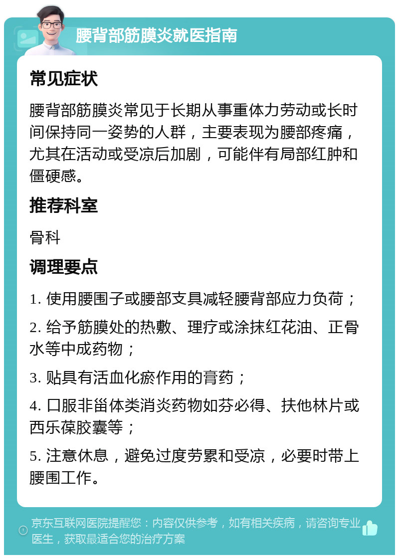 腰背部筋膜炎就医指南 常见症状 腰背部筋膜炎常见于长期从事重体力劳动或长时间保持同一姿势的人群，主要表现为腰部疼痛，尤其在活动或受凉后加剧，可能伴有局部红肿和僵硬感。 推荐科室 骨科 调理要点 1. 使用腰围子或腰部支具减轻腰背部应力负荷； 2. 给予筋膜处的热敷、理疗或涂抹红花油、正骨水等中成药物； 3. 贴具有活血化瘀作用的膏药； 4. 口服非甾体类消炎药物如芬必得、扶他林片或西乐葆胶囊等； 5. 注意休息，避免过度劳累和受凉，必要时带上腰围工作。