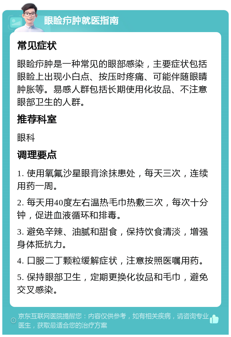 眼睑疖肿就医指南 常见症状 眼睑疖肿是一种常见的眼部感染，主要症状包括眼睑上出现小白点、按压时疼痛、可能伴随眼睛肿胀等。易感人群包括长期使用化妆品、不注意眼部卫生的人群。 推荐科室 眼科 调理要点 1. 使用氧氟沙星眼膏涂抹患处，每天三次，连续用药一周。 2. 每天用40度左右温热毛巾热敷三次，每次十分钟，促进血液循环和排毒。 3. 避免辛辣、油腻和甜食，保持饮食清淡，增强身体抵抗力。 4. 口服二丁颗粒缓解症状，注意按照医嘱用药。 5. 保持眼部卫生，定期更换化妆品和毛巾，避免交叉感染。