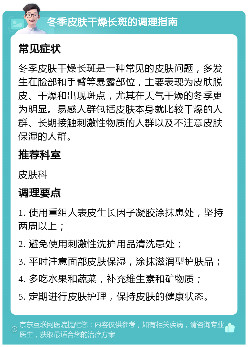 冬季皮肤干燥长斑的调理指南 常见症状 冬季皮肤干燥长斑是一种常见的皮肤问题，多发生在脸部和手臂等暴露部位，主要表现为皮肤脱皮、干燥和出现斑点，尤其在天气干燥的冬季更为明显。易感人群包括皮肤本身就比较干燥的人群、长期接触刺激性物质的人群以及不注意皮肤保湿的人群。 推荐科室 皮肤科 调理要点 1. 使用重组人表皮生长因子凝胶涂抹患处，坚持两周以上； 2. 避免使用刺激性洗护用品清洗患处； 3. 平时注意面部皮肤保湿，涂抹滋润型护肤品； 4. 多吃水果和蔬菜，补充维生素和矿物质； 5. 定期进行皮肤护理，保持皮肤的健康状态。