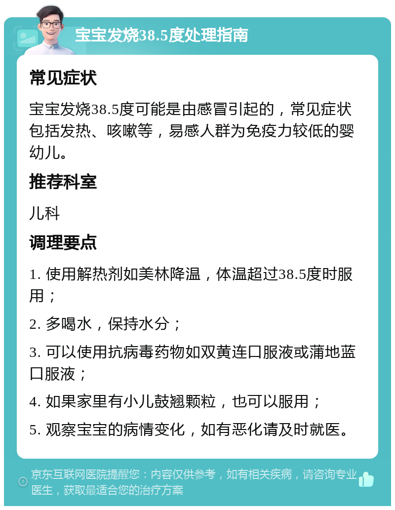 宝宝发烧38.5度处理指南 常见症状 宝宝发烧38.5度可能是由感冒引起的，常见症状包括发热、咳嗽等，易感人群为免疫力较低的婴幼儿。 推荐科室 儿科 调理要点 1. 使用解热剂如美林降温，体温超过38.5度时服用； 2. 多喝水，保持水分； 3. 可以使用抗病毒药物如双黄连口服液或蒲地蓝口服液； 4. 如果家里有小儿鼓翘颗粒，也可以服用； 5. 观察宝宝的病情变化，如有恶化请及时就医。