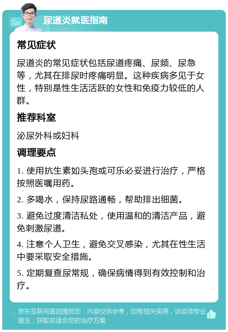 尿道炎就医指南 常见症状 尿道炎的常见症状包括尿道疼痛、尿频、尿急等，尤其在排尿时疼痛明显。这种疾病多见于女性，特别是性生活活跃的女性和免疫力较低的人群。 推荐科室 泌尿外科或妇科 调理要点 1. 使用抗生素如头孢或可乐必妥进行治疗，严格按照医嘱用药。 2. 多喝水，保持尿路通畅，帮助排出细菌。 3. 避免过度清洁私处，使用温和的清洁产品，避免刺激尿道。 4. 注意个人卫生，避免交叉感染，尤其在性生活中要采取安全措施。 5. 定期复查尿常规，确保病情得到有效控制和治疗。