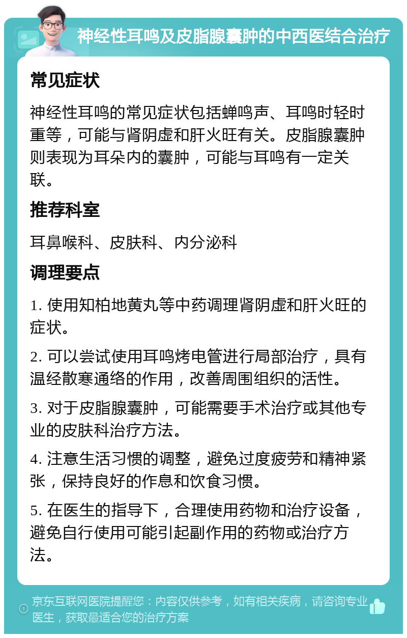 神经性耳鸣及皮脂腺囊肿的中西医结合治疗 常见症状 神经性耳鸣的常见症状包括蝉鸣声、耳鸣时轻时重等，可能与肾阴虚和肝火旺有关。皮脂腺囊肿则表现为耳朵内的囊肿，可能与耳鸣有一定关联。 推荐科室 耳鼻喉科、皮肤科、内分泌科 调理要点 1. 使用知柏地黄丸等中药调理肾阴虚和肝火旺的症状。 2. 可以尝试使用耳鸣烤电管进行局部治疗，具有温经散寒通络的作用，改善周围组织的活性。 3. 对于皮脂腺囊肿，可能需要手术治疗或其他专业的皮肤科治疗方法。 4. 注意生活习惯的调整，避免过度疲劳和精神紧张，保持良好的作息和饮食习惯。 5. 在医生的指导下，合理使用药物和治疗设备，避免自行使用可能引起副作用的药物或治疗方法。