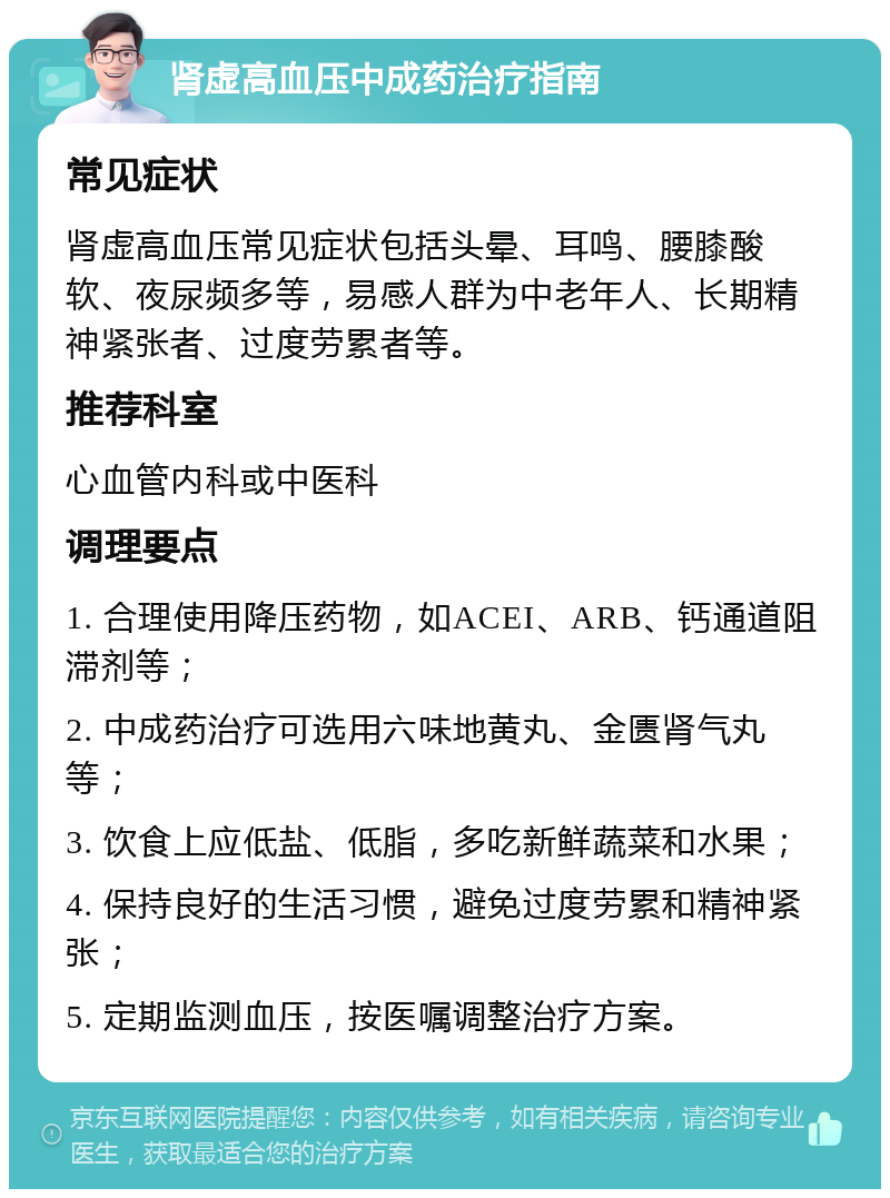 肾虚高血压中成药治疗指南 常见症状 肾虚高血压常见症状包括头晕、耳鸣、腰膝酸软、夜尿频多等，易感人群为中老年人、长期精神紧张者、过度劳累者等。 推荐科室 心血管内科或中医科 调理要点 1. 合理使用降压药物，如ACEI、ARB、钙通道阻滞剂等； 2. 中成药治疗可选用六味地黄丸、金匮肾气丸等； 3. 饮食上应低盐、低脂，多吃新鲜蔬菜和水果； 4. 保持良好的生活习惯，避免过度劳累和精神紧张； 5. 定期监测血压，按医嘱调整治疗方案。