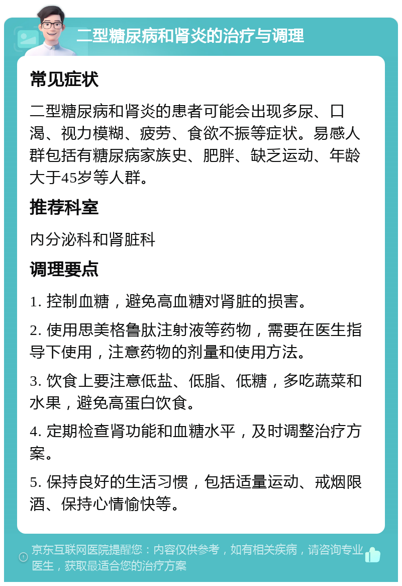 二型糖尿病和肾炎的治疗与调理 常见症状 二型糖尿病和肾炎的患者可能会出现多尿、口渴、视力模糊、疲劳、食欲不振等症状。易感人群包括有糖尿病家族史、肥胖、缺乏运动、年龄大于45岁等人群。 推荐科室 内分泌科和肾脏科 调理要点 1. 控制血糖，避免高血糖对肾脏的损害。 2. 使用思美格鲁肽注射液等药物，需要在医生指导下使用，注意药物的剂量和使用方法。 3. 饮食上要注意低盐、低脂、低糖，多吃蔬菜和水果，避免高蛋白饮食。 4. 定期检查肾功能和血糖水平，及时调整治疗方案。 5. 保持良好的生活习惯，包括适量运动、戒烟限酒、保持心情愉快等。