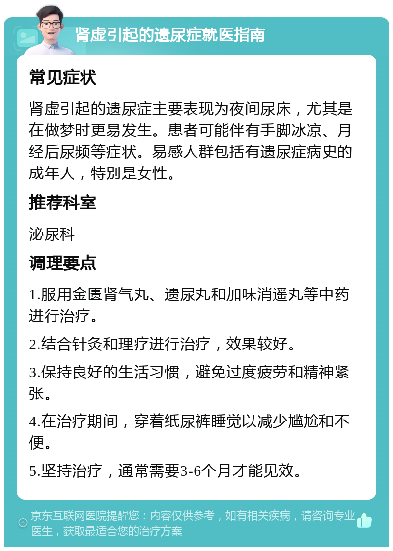 肾虚引起的遗尿症就医指南 常见症状 肾虚引起的遗尿症主要表现为夜间尿床，尤其是在做梦时更易发生。患者可能伴有手脚冰凉、月经后尿频等症状。易感人群包括有遗尿症病史的成年人，特别是女性。 推荐科室 泌尿科 调理要点 1.服用金匮肾气丸、遗尿丸和加味消遥丸等中药进行治疗。 2.结合针灸和理疗进行治疗，效果较好。 3.保持良好的生活习惯，避免过度疲劳和精神紧张。 4.在治疗期间，穿着纸尿裤睡觉以减少尴尬和不便。 5.坚持治疗，通常需要3-6个月才能见效。