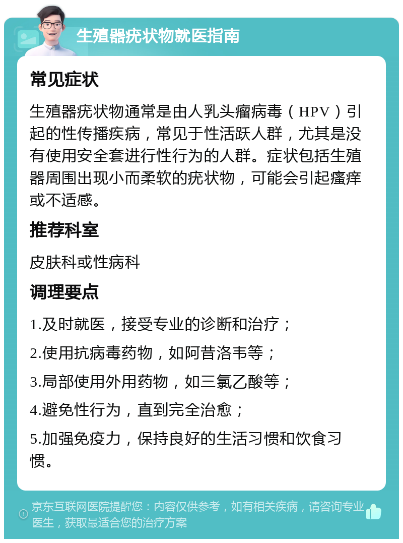 生殖器疣状物就医指南 常见症状 生殖器疣状物通常是由人乳头瘤病毒（HPV）引起的性传播疾病，常见于性活跃人群，尤其是没有使用安全套进行性行为的人群。症状包括生殖器周围出现小而柔软的疣状物，可能会引起瘙痒或不适感。 推荐科室 皮肤科或性病科 调理要点 1.及时就医，接受专业的诊断和治疗； 2.使用抗病毒药物，如阿昔洛韦等； 3.局部使用外用药物，如三氯乙酸等； 4.避免性行为，直到完全治愈； 5.加强免疫力，保持良好的生活习惯和饮食习惯。