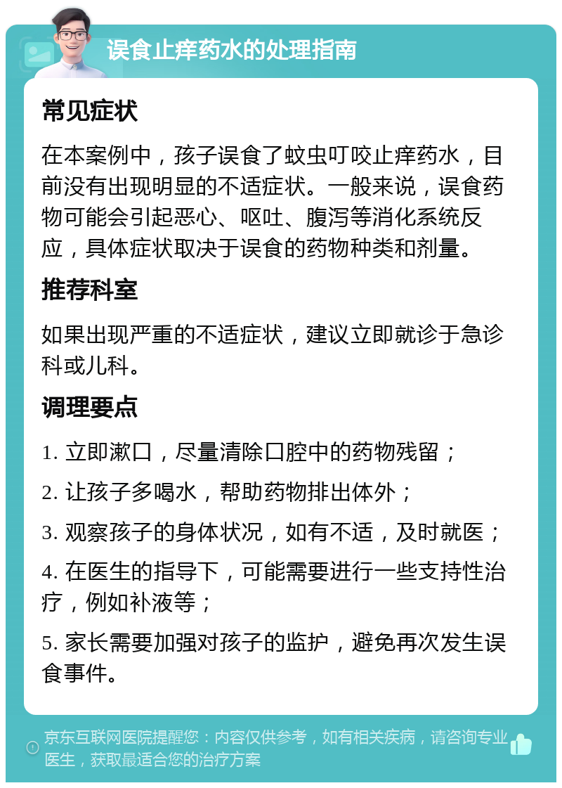 误食止痒药水的处理指南 常见症状 在本案例中，孩子误食了蚊虫叮咬止痒药水，目前没有出现明显的不适症状。一般来说，误食药物可能会引起恶心、呕吐、腹泻等消化系统反应，具体症状取决于误食的药物种类和剂量。 推荐科室 如果出现严重的不适症状，建议立即就诊于急诊科或儿科。 调理要点 1. 立即漱口，尽量清除口腔中的药物残留； 2. 让孩子多喝水，帮助药物排出体外； 3. 观察孩子的身体状况，如有不适，及时就医； 4. 在医生的指导下，可能需要进行一些支持性治疗，例如补液等； 5. 家长需要加强对孩子的监护，避免再次发生误食事件。