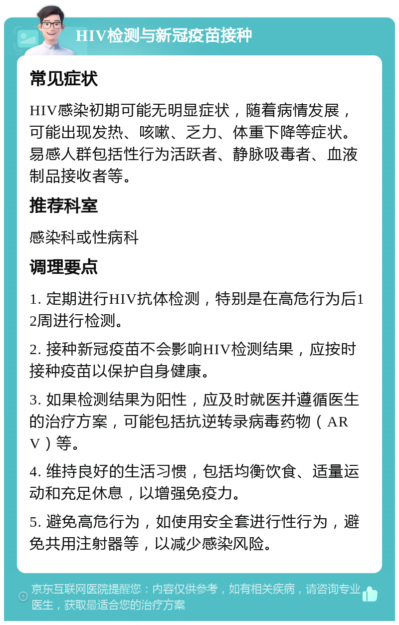 HIV检测与新冠疫苗接种 常见症状 HIV感染初期可能无明显症状，随着病情发展，可能出现发热、咳嗽、乏力、体重下降等症状。易感人群包括性行为活跃者、静脉吸毒者、血液制品接收者等。 推荐科室 感染科或性病科 调理要点 1. 定期进行HIV抗体检测，特别是在高危行为后12周进行检测。 2. 接种新冠疫苗不会影响HIV检测结果，应按时接种疫苗以保护自身健康。 3. 如果检测结果为阳性，应及时就医并遵循医生的治疗方案，可能包括抗逆转录病毒药物（ARV）等。 4. 维持良好的生活习惯，包括均衡饮食、适量运动和充足休息，以增强免疫力。 5. 避免高危行为，如使用安全套进行性行为，避免共用注射器等，以减少感染风险。