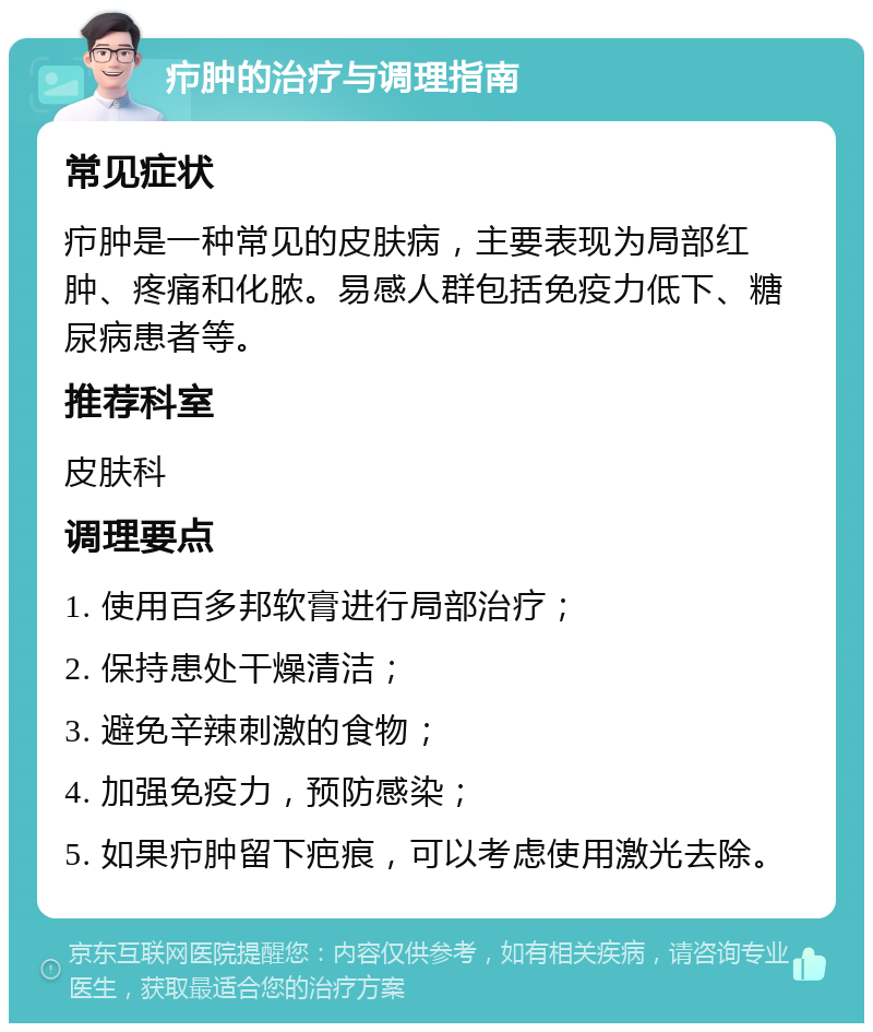 疖肿的治疗与调理指南 常见症状 疖肿是一种常见的皮肤病，主要表现为局部红肿、疼痛和化脓。易感人群包括免疫力低下、糖尿病患者等。 推荐科室 皮肤科 调理要点 1. 使用百多邦软膏进行局部治疗； 2. 保持患处干燥清洁； 3. 避免辛辣刺激的食物； 4. 加强免疫力，预防感染； 5. 如果疖肿留下疤痕，可以考虑使用激光去除。