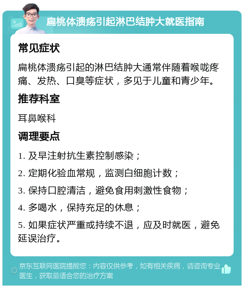 扁桃体溃疡引起淋巴结肿大就医指南 常见症状 扁桃体溃疡引起的淋巴结肿大通常伴随着喉咙疼痛、发热、口臭等症状，多见于儿童和青少年。 推荐科室 耳鼻喉科 调理要点 1. 及早注射抗生素控制感染； 2. 定期化验血常规，监测白细胞计数； 3. 保持口腔清洁，避免食用刺激性食物； 4. 多喝水，保持充足的休息； 5. 如果症状严重或持续不退，应及时就医，避免延误治疗。