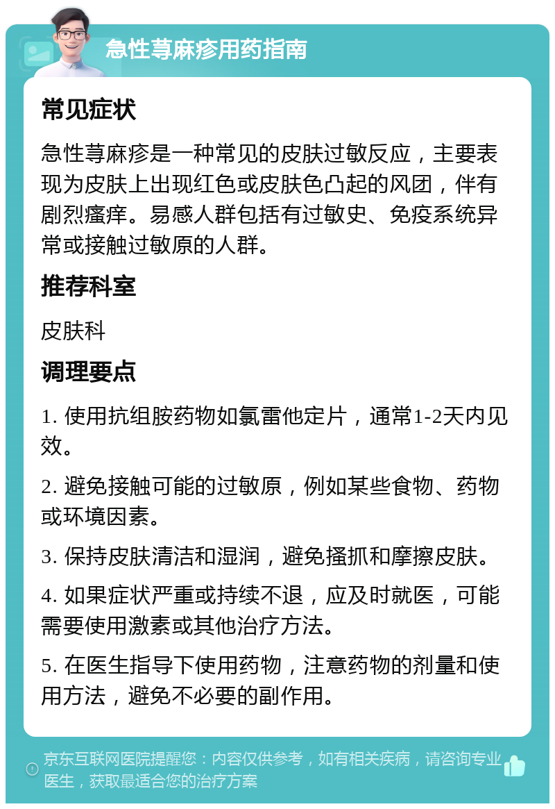 急性荨麻疹用药指南 常见症状 急性荨麻疹是一种常见的皮肤过敏反应，主要表现为皮肤上出现红色或皮肤色凸起的风团，伴有剧烈瘙痒。易感人群包括有过敏史、免疫系统异常或接触过敏原的人群。 推荐科室 皮肤科 调理要点 1. 使用抗组胺药物如氯雷他定片，通常1-2天内见效。 2. 避免接触可能的过敏原，例如某些食物、药物或环境因素。 3. 保持皮肤清洁和湿润，避免搔抓和摩擦皮肤。 4. 如果症状严重或持续不退，应及时就医，可能需要使用激素或其他治疗方法。 5. 在医生指导下使用药物，注意药物的剂量和使用方法，避免不必要的副作用。