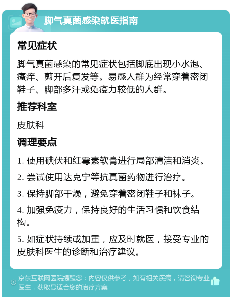 脚气真菌感染就医指南 常见症状 脚气真菌感染的常见症状包括脚底出现小水泡、瘙痒、剪开后复发等。易感人群为经常穿着密闭鞋子、脚部多汗或免疫力较低的人群。 推荐科室 皮肤科 调理要点 1. 使用碘伏和红霉素软膏进行局部清洁和消炎。 2. 尝试使用达克宁等抗真菌药物进行治疗。 3. 保持脚部干燥，避免穿着密闭鞋子和袜子。 4. 加强免疫力，保持良好的生活习惯和饮食结构。 5. 如症状持续或加重，应及时就医，接受专业的皮肤科医生的诊断和治疗建议。