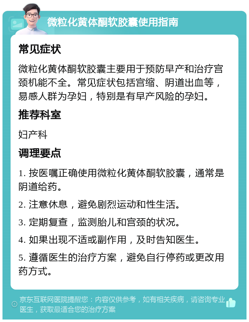 微粒化黄体酮软胶囊使用指南 常见症状 微粒化黄体酮软胶囊主要用于预防早产和治疗宫颈机能不全。常见症状包括宫缩、阴道出血等，易感人群为孕妇，特别是有早产风险的孕妇。 推荐科室 妇产科 调理要点 1. 按医嘱正确使用微粒化黄体酮软胶囊，通常是阴道给药。 2. 注意休息，避免剧烈运动和性生活。 3. 定期复查，监测胎儿和宫颈的状况。 4. 如果出现不适或副作用，及时告知医生。 5. 遵循医生的治疗方案，避免自行停药或更改用药方式。