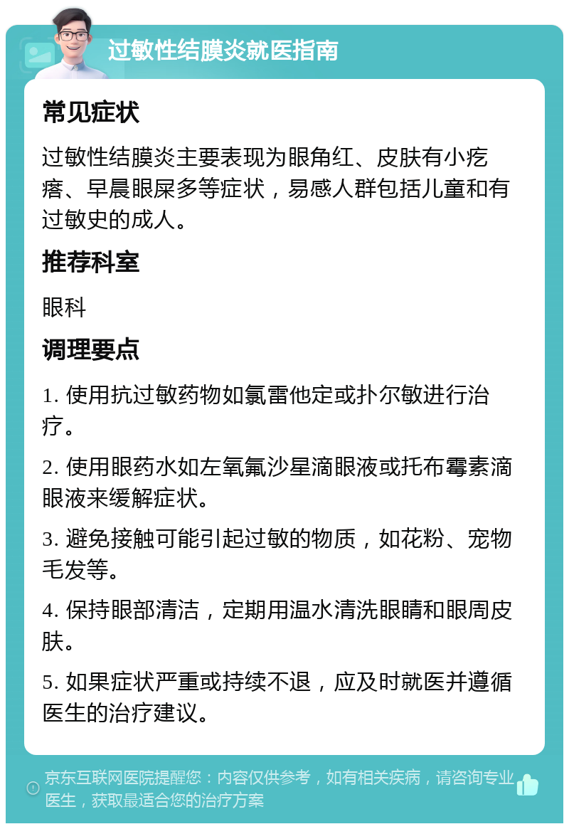 过敏性结膜炎就医指南 常见症状 过敏性结膜炎主要表现为眼角红、皮肤有小疙瘩、早晨眼屎多等症状，易感人群包括儿童和有过敏史的成人。 推荐科室 眼科 调理要点 1. 使用抗过敏药物如氯雷他定或扑尔敏进行治疗。 2. 使用眼药水如左氧氟沙星滴眼液或托布霉素滴眼液来缓解症状。 3. 避免接触可能引起过敏的物质，如花粉、宠物毛发等。 4. 保持眼部清洁，定期用温水清洗眼睛和眼周皮肤。 5. 如果症状严重或持续不退，应及时就医并遵循医生的治疗建议。