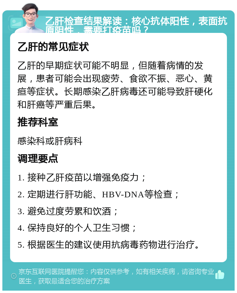 乙肝检查结果解读：核心抗体阳性，表面抗原阴性，需要打疫苗吗？ 乙肝的常见症状 乙肝的早期症状可能不明显，但随着病情的发展，患者可能会出现疲劳、食欲不振、恶心、黄疸等症状。长期感染乙肝病毒还可能导致肝硬化和肝癌等严重后果。 推荐科室 感染科或肝病科 调理要点 1. 接种乙肝疫苗以增强免疫力； 2. 定期进行肝功能、HBV-DNA等检查； 3. 避免过度劳累和饮酒； 4. 保持良好的个人卫生习惯； 5. 根据医生的建议使用抗病毒药物进行治疗。