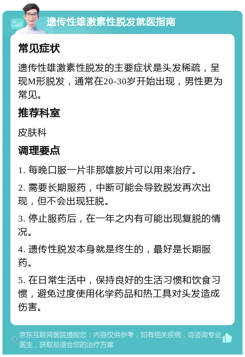 遗传性雄激素性脱发就医指南 常见症状 遗传性雄激素性脱发的主要症状是头发稀疏，呈现M形脱发，通常在20-30岁开始出现，男性更为常见。 推荐科室 皮肤科 调理要点 1. 每晚口服一片非那雄胺片可以用来治疗。 2. 需要长期服药，中断可能会导致脱发再次出现，但不会出现狂脱。 3. 停止服药后，在一年之内有可能出现复脱的情况。 4. 遗传性脱发本身就是终生的，最好是长期服药。 5. 在日常生活中，保持良好的生活习惯和饮食习惯，避免过度使用化学药品和热工具对头发造成伤害。