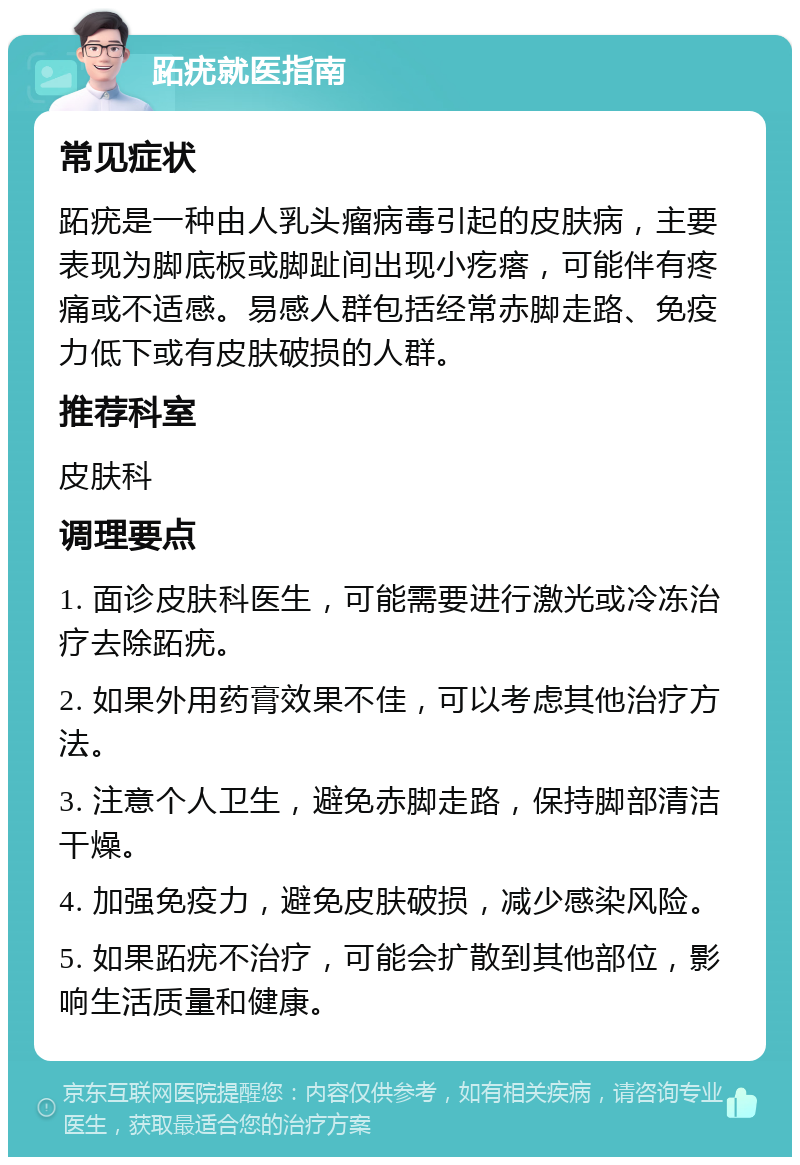 跖疣就医指南 常见症状 跖疣是一种由人乳头瘤病毒引起的皮肤病，主要表现为脚底板或脚趾间出现小疙瘩，可能伴有疼痛或不适感。易感人群包括经常赤脚走路、免疫力低下或有皮肤破损的人群。 推荐科室 皮肤科 调理要点 1. 面诊皮肤科医生，可能需要进行激光或冷冻治疗去除跖疣。 2. 如果外用药膏效果不佳，可以考虑其他治疗方法。 3. 注意个人卫生，避免赤脚走路，保持脚部清洁干燥。 4. 加强免疫力，避免皮肤破损，减少感染风险。 5. 如果跖疣不治疗，可能会扩散到其他部位，影响生活质量和健康。