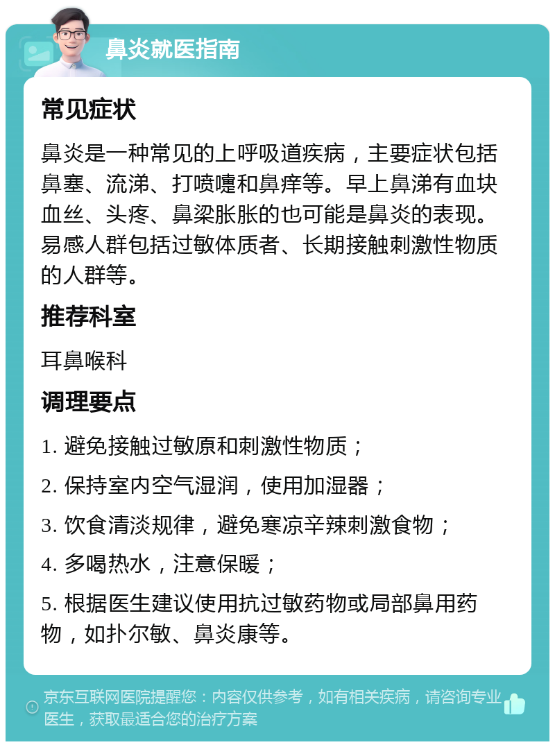 鼻炎就医指南 常见症状 鼻炎是一种常见的上呼吸道疾病，主要症状包括鼻塞、流涕、打喷嚏和鼻痒等。早上鼻涕有血块血丝、头疼、鼻梁胀胀的也可能是鼻炎的表现。易感人群包括过敏体质者、长期接触刺激性物质的人群等。 推荐科室 耳鼻喉科 调理要点 1. 避免接触过敏原和刺激性物质； 2. 保持室内空气湿润，使用加湿器； 3. 饮食清淡规律，避免寒凉辛辣刺激食物； 4. 多喝热水，注意保暖； 5. 根据医生建议使用抗过敏药物或局部鼻用药物，如扑尔敏、鼻炎康等。