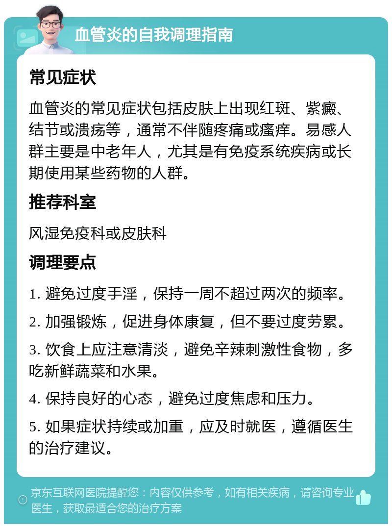 血管炎的自我调理指南 常见症状 血管炎的常见症状包括皮肤上出现红斑、紫癜、结节或溃疡等，通常不伴随疼痛或瘙痒。易感人群主要是中老年人，尤其是有免疫系统疾病或长期使用某些药物的人群。 推荐科室 风湿免疫科或皮肤科 调理要点 1. 避免过度手淫，保持一周不超过两次的频率。 2. 加强锻炼，促进身体康复，但不要过度劳累。 3. 饮食上应注意清淡，避免辛辣刺激性食物，多吃新鲜蔬菜和水果。 4. 保持良好的心态，避免过度焦虑和压力。 5. 如果症状持续或加重，应及时就医，遵循医生的治疗建议。