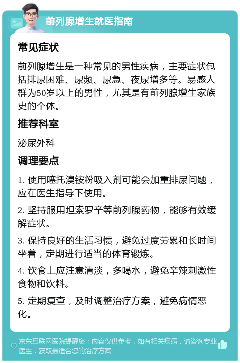 前列腺增生就医指南 常见症状 前列腺增生是一种常见的男性疾病，主要症状包括排尿困难、尿频、尿急、夜尿增多等。易感人群为50岁以上的男性，尤其是有前列腺增生家族史的个体。 推荐科室 泌尿外科 调理要点 1. 使用噻托溴铵粉吸入剂可能会加重排尿问题，应在医生指导下使用。 2. 坚持服用坦索罗辛等前列腺药物，能够有效缓解症状。 3. 保持良好的生活习惯，避免过度劳累和长时间坐着，定期进行适当的体育锻炼。 4. 饮食上应注意清淡，多喝水，避免辛辣刺激性食物和饮料。 5. 定期复查，及时调整治疗方案，避免病情恶化。