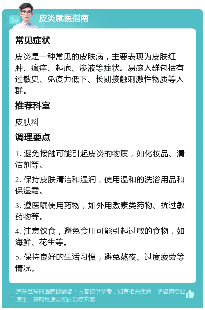 皮炎就医指南 常见症状 皮炎是一种常见的皮肤病，主要表现为皮肤红肿、瘙痒、起疱、渗液等症状。易感人群包括有过敏史、免疫力低下、长期接触刺激性物质等人群。 推荐科室 皮肤科 调理要点 1. 避免接触可能引起皮炎的物质，如化妆品、清洁剂等。 2. 保持皮肤清洁和湿润，使用温和的洗浴用品和保湿霜。 3. 遵医嘱使用药物，如外用激素类药物、抗过敏药物等。 4. 注意饮食，避免食用可能引起过敏的食物，如海鲜、花生等。 5. 保持良好的生活习惯，避免熬夜、过度疲劳等情况。