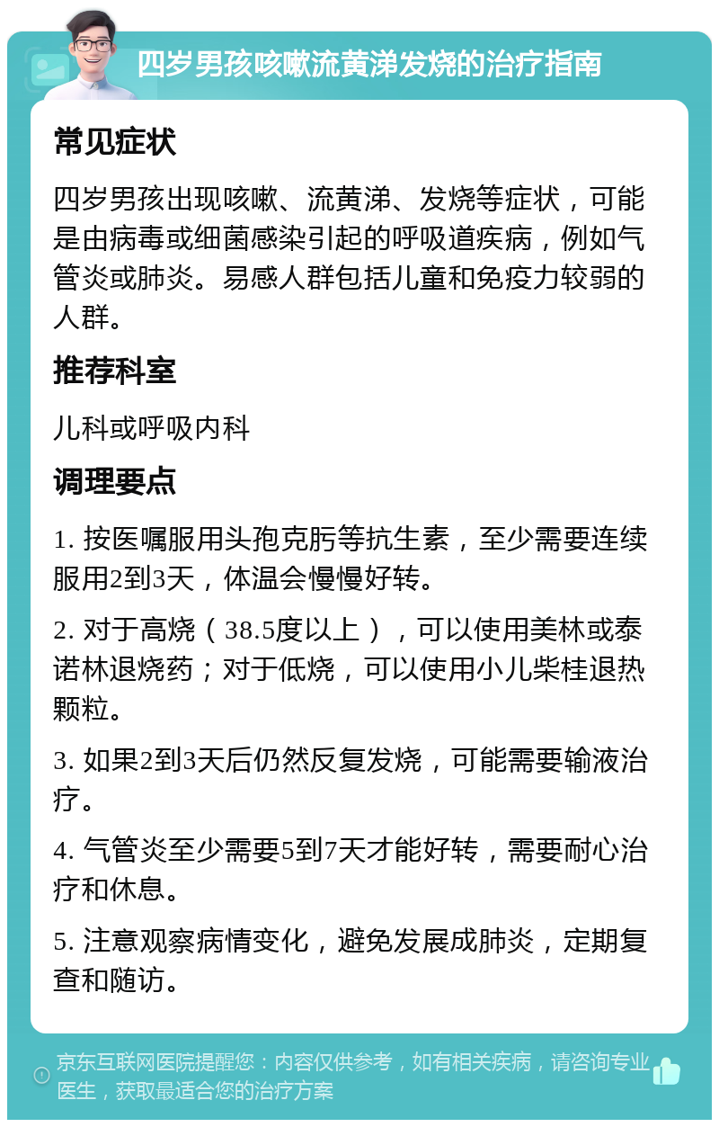 四岁男孩咳嗽流黄涕发烧的治疗指南 常见症状 四岁男孩出现咳嗽、流黄涕、发烧等症状，可能是由病毒或细菌感染引起的呼吸道疾病，例如气管炎或肺炎。易感人群包括儿童和免疫力较弱的人群。 推荐科室 儿科或呼吸内科 调理要点 1. 按医嘱服用头孢克肟等抗生素，至少需要连续服用2到3天，体温会慢慢好转。 2. 对于高烧（38.5度以上），可以使用美林或泰诺林退烧药；对于低烧，可以使用小儿柴桂退热颗粒。 3. 如果2到3天后仍然反复发烧，可能需要输液治疗。 4. 气管炎至少需要5到7天才能好转，需要耐心治疗和休息。 5. 注意观察病情变化，避免发展成肺炎，定期复查和随访。