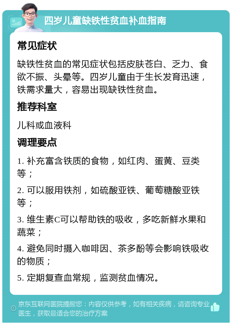 四岁儿童缺铁性贫血补血指南 常见症状 缺铁性贫血的常见症状包括皮肤苍白、乏力、食欲不振、头晕等。四岁儿童由于生长发育迅速，铁需求量大，容易出现缺铁性贫血。 推荐科室 儿科或血液科 调理要点 1. 补充富含铁质的食物，如红肉、蛋黄、豆类等； 2. 可以服用铁剂，如硫酸亚铁、葡萄糖酸亚铁等； 3. 维生素C可以帮助铁的吸收，多吃新鲜水果和蔬菜； 4. 避免同时摄入咖啡因、茶多酚等会影响铁吸收的物质； 5. 定期复查血常规，监测贫血情况。