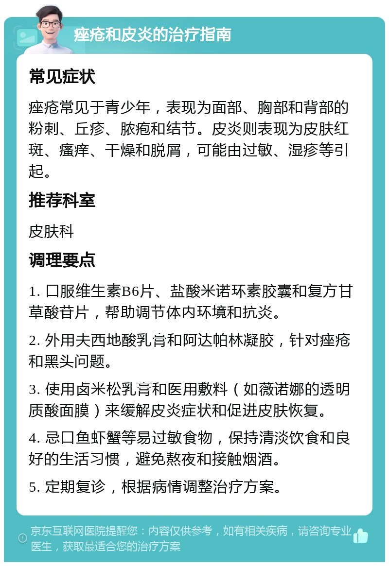 痤疮和皮炎的治疗指南 常见症状 痤疮常见于青少年，表现为面部、胸部和背部的粉刺、丘疹、脓疱和结节。皮炎则表现为皮肤红斑、瘙痒、干燥和脱屑，可能由过敏、湿疹等引起。 推荐科室 皮肤科 调理要点 1. 口服维生素B6片、盐酸米诺环素胶囊和复方甘草酸苷片，帮助调节体内环境和抗炎。 2. 外用夫西地酸乳膏和阿达帕林凝胶，针对痤疮和黑头问题。 3. 使用卤米松乳膏和医用敷料（如薇诺娜的透明质酸面膜）来缓解皮炎症状和促进皮肤恢复。 4. 忌口鱼虾蟹等易过敏食物，保持清淡饮食和良好的生活习惯，避免熬夜和接触烟酒。 5. 定期复诊，根据病情调整治疗方案。