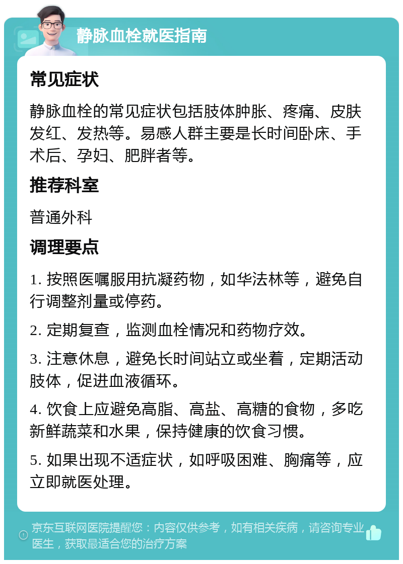 静脉血栓就医指南 常见症状 静脉血栓的常见症状包括肢体肿胀、疼痛、皮肤发红、发热等。易感人群主要是长时间卧床、手术后、孕妇、肥胖者等。 推荐科室 普通外科 调理要点 1. 按照医嘱服用抗凝药物，如华法林等，避免自行调整剂量或停药。 2. 定期复查，监测血栓情况和药物疗效。 3. 注意休息，避免长时间站立或坐着，定期活动肢体，促进血液循环。 4. 饮食上应避免高脂、高盐、高糖的食物，多吃新鲜蔬菜和水果，保持健康的饮食习惯。 5. 如果出现不适症状，如呼吸困难、胸痛等，应立即就医处理。