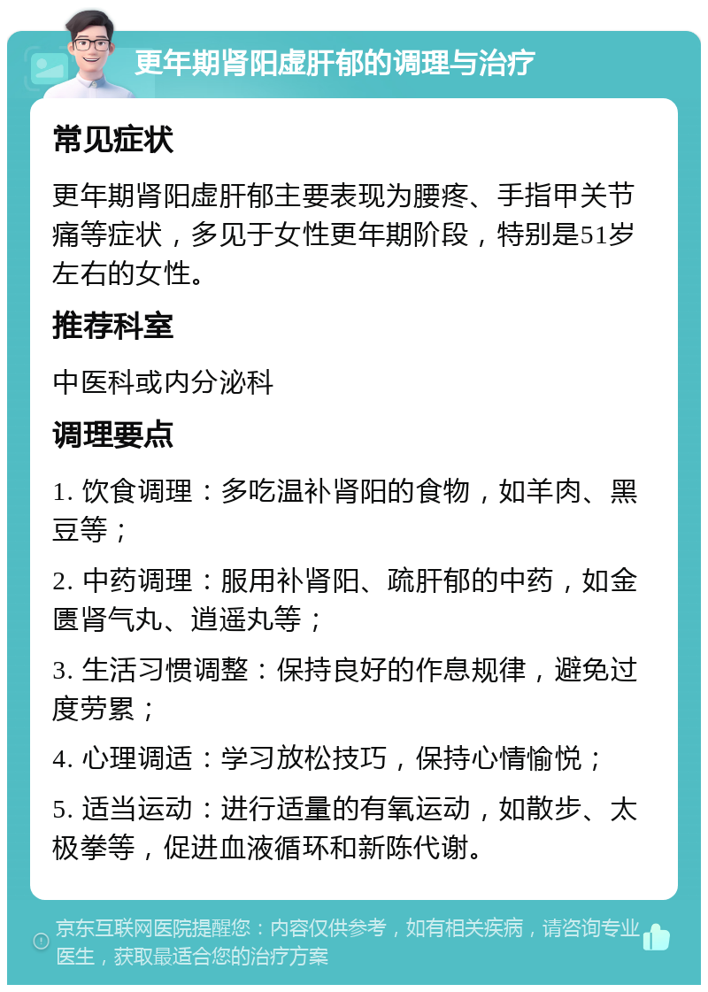 更年期肾阳虚肝郁的调理与治疗 常见症状 更年期肾阳虚肝郁主要表现为腰疼、手指甲关节痛等症状，多见于女性更年期阶段，特别是51岁左右的女性。 推荐科室 中医科或内分泌科 调理要点 1. 饮食调理：多吃温补肾阳的食物，如羊肉、黑豆等； 2. 中药调理：服用补肾阳、疏肝郁的中药，如金匮肾气丸、逍遥丸等； 3. 生活习惯调整：保持良好的作息规律，避免过度劳累； 4. 心理调适：学习放松技巧，保持心情愉悦； 5. 适当运动：进行适量的有氧运动，如散步、太极拳等，促进血液循环和新陈代谢。