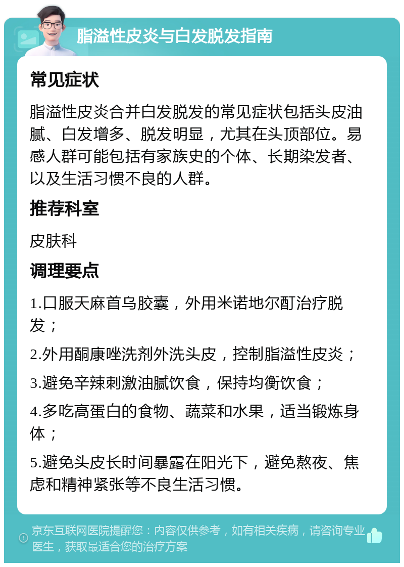 脂溢性皮炎与白发脱发指南 常见症状 脂溢性皮炎合并白发脱发的常见症状包括头皮油腻、白发增多、脱发明显，尤其在头顶部位。易感人群可能包括有家族史的个体、长期染发者、以及生活习惯不良的人群。 推荐科室 皮肤科 调理要点 1.口服天麻首乌胶囊，外用米诺地尔酊治疗脱发； 2.外用酮康唑洗剂外洗头皮，控制脂溢性皮炎； 3.避免辛辣刺激油腻饮食，保持均衡饮食； 4.多吃高蛋白的食物、蔬菜和水果，适当锻炼身体； 5.避免头皮长时间暴露在阳光下，避免熬夜、焦虑和精神紧张等不良生活习惯。