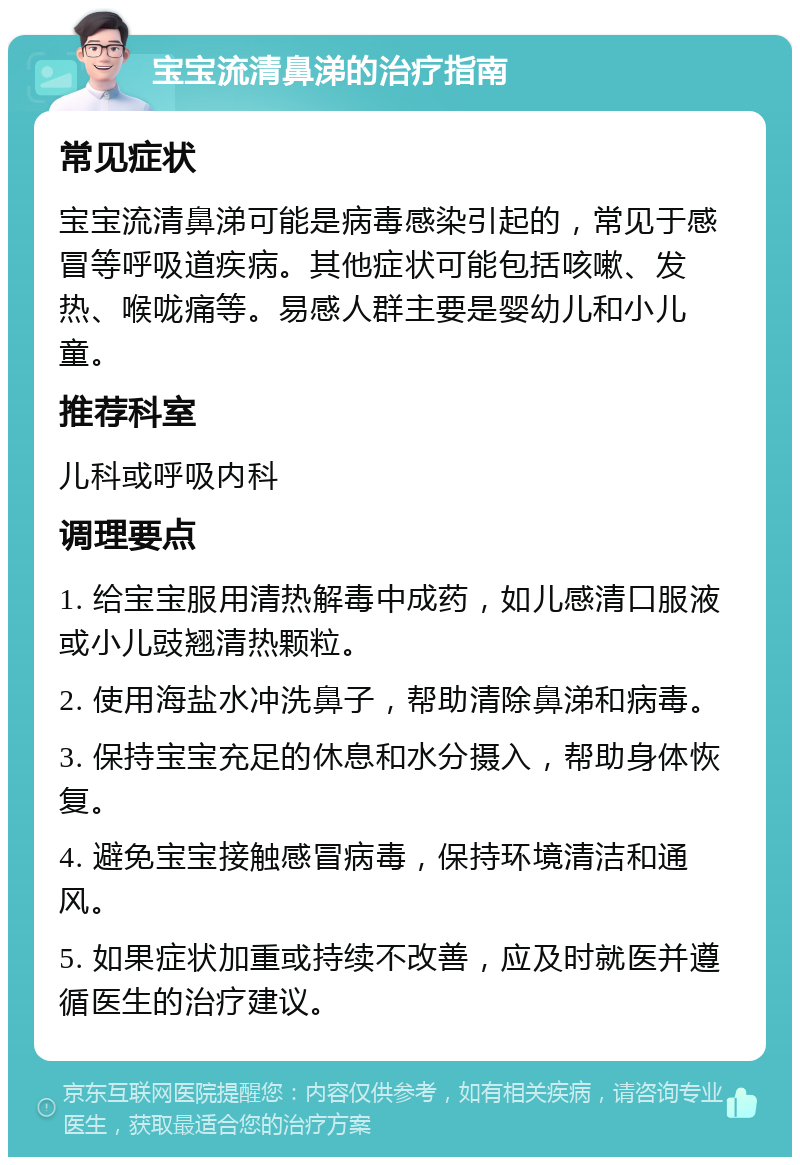 宝宝流清鼻涕的治疗指南 常见症状 宝宝流清鼻涕可能是病毒感染引起的，常见于感冒等呼吸道疾病。其他症状可能包括咳嗽、发热、喉咙痛等。易感人群主要是婴幼儿和小儿童。 推荐科室 儿科或呼吸内科 调理要点 1. 给宝宝服用清热解毒中成药，如儿感清口服液或小儿豉翘清热颗粒。 2. 使用海盐水冲洗鼻子，帮助清除鼻涕和病毒。 3. 保持宝宝充足的休息和水分摄入，帮助身体恢复。 4. 避免宝宝接触感冒病毒，保持环境清洁和通风。 5. 如果症状加重或持续不改善，应及时就医并遵循医生的治疗建议。