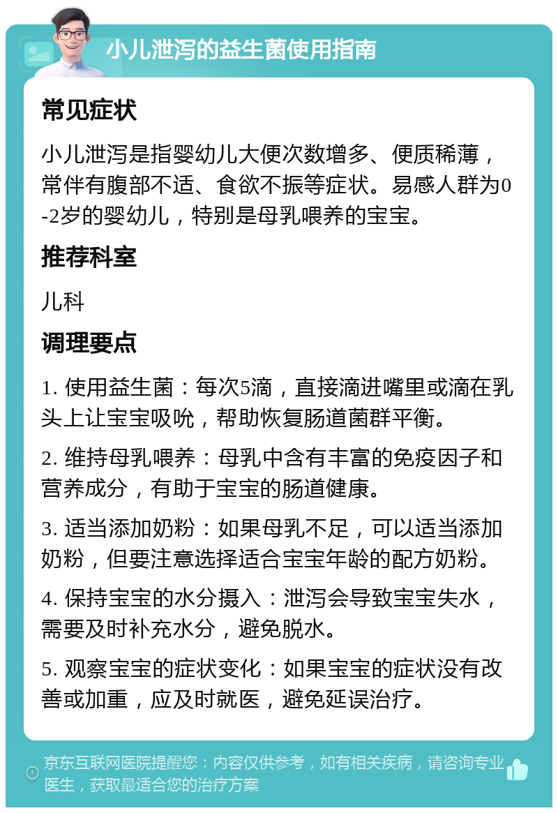 小儿泄泻的益生菌使用指南 常见症状 小儿泄泻是指婴幼儿大便次数增多、便质稀薄，常伴有腹部不适、食欲不振等症状。易感人群为0-2岁的婴幼儿，特别是母乳喂养的宝宝。 推荐科室 儿科 调理要点 1. 使用益生菌：每次5滴，直接滴进嘴里或滴在乳头上让宝宝吸吮，帮助恢复肠道菌群平衡。 2. 维持母乳喂养：母乳中含有丰富的免疫因子和营养成分，有助于宝宝的肠道健康。 3. 适当添加奶粉：如果母乳不足，可以适当添加奶粉，但要注意选择适合宝宝年龄的配方奶粉。 4. 保持宝宝的水分摄入：泄泻会导致宝宝失水，需要及时补充水分，避免脱水。 5. 观察宝宝的症状变化：如果宝宝的症状没有改善或加重，应及时就医，避免延误治疗。