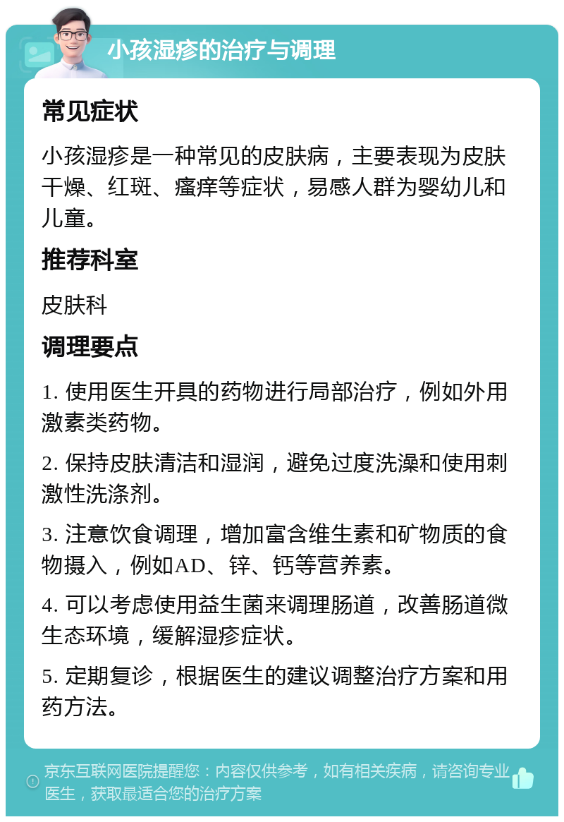 小孩湿疹的治疗与调理 常见症状 小孩湿疹是一种常见的皮肤病，主要表现为皮肤干燥、红斑、瘙痒等症状，易感人群为婴幼儿和儿童。 推荐科室 皮肤科 调理要点 1. 使用医生开具的药物进行局部治疗，例如外用激素类药物。 2. 保持皮肤清洁和湿润，避免过度洗澡和使用刺激性洗涤剂。 3. 注意饮食调理，增加富含维生素和矿物质的食物摄入，例如AD、锌、钙等营养素。 4. 可以考虑使用益生菌来调理肠道，改善肠道微生态环境，缓解湿疹症状。 5. 定期复诊，根据医生的建议调整治疗方案和用药方法。