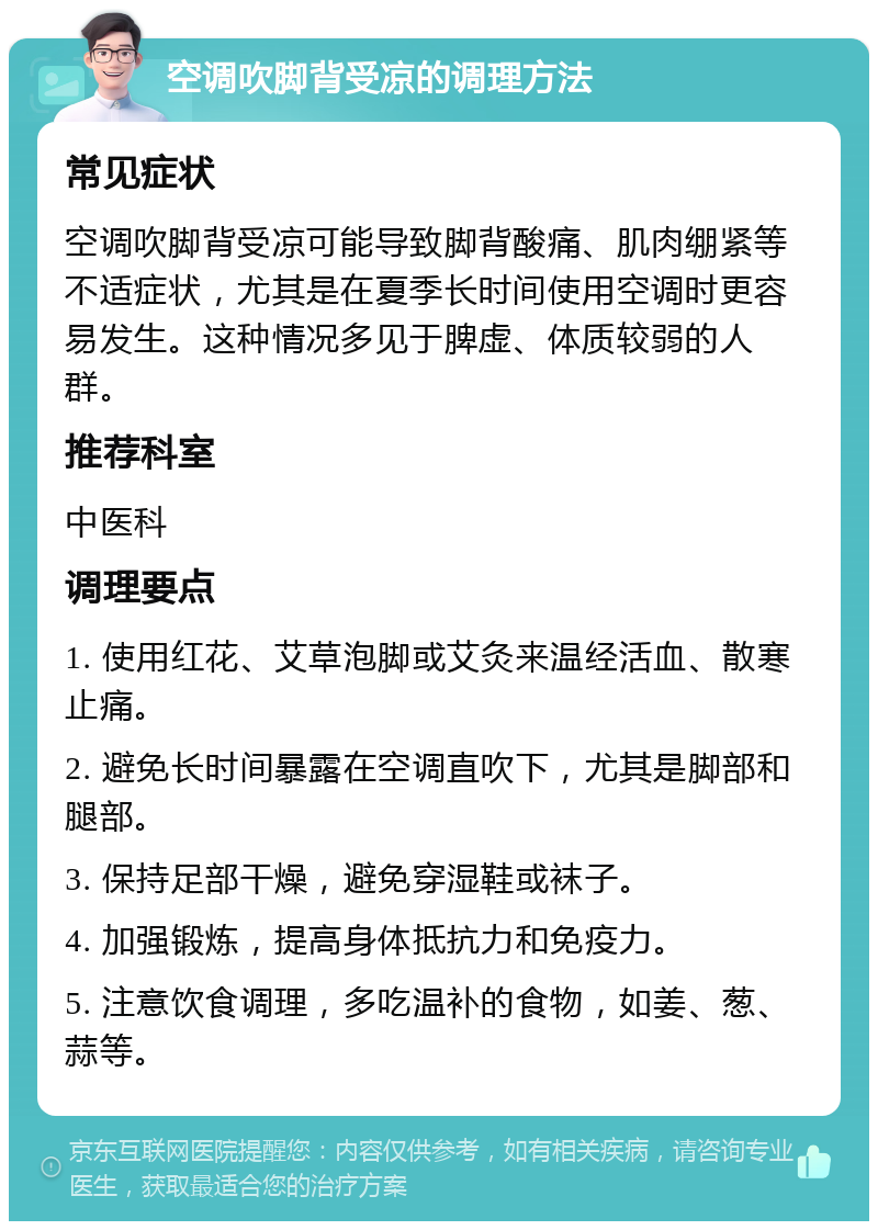 空调吹脚背受凉的调理方法 常见症状 空调吹脚背受凉可能导致脚背酸痛、肌肉绷紧等不适症状，尤其是在夏季长时间使用空调时更容易发生。这种情况多见于脾虚、体质较弱的人群。 推荐科室 中医科 调理要点 1. 使用红花、艾草泡脚或艾灸来温经活血、散寒止痛。 2. 避免长时间暴露在空调直吹下，尤其是脚部和腿部。 3. 保持足部干燥，避免穿湿鞋或袜子。 4. 加强锻炼，提高身体抵抗力和免疫力。 5. 注意饮食调理，多吃温补的食物，如姜、葱、蒜等。