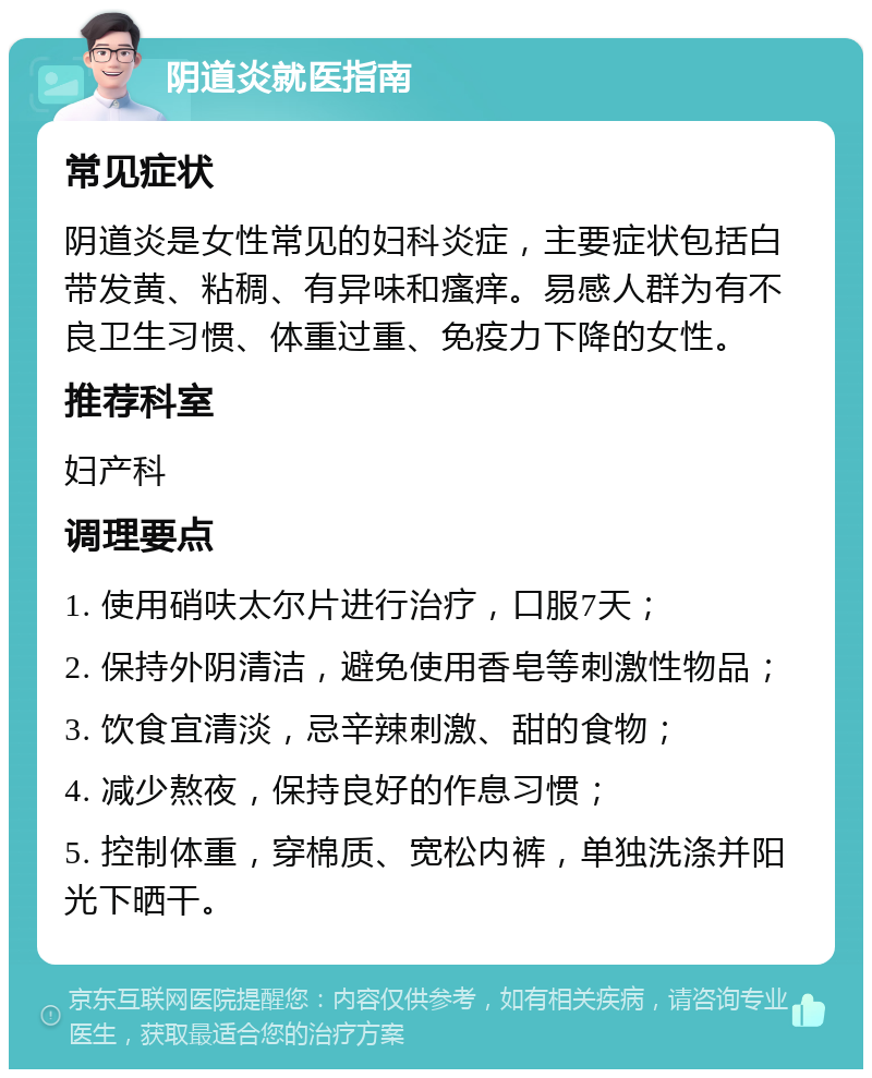 阴道炎就医指南 常见症状 阴道炎是女性常见的妇科炎症，主要症状包括白带发黄、粘稠、有异味和瘙痒。易感人群为有不良卫生习惯、体重过重、免疫力下降的女性。 推荐科室 妇产科 调理要点 1. 使用硝呋太尔片进行治疗，口服7天； 2. 保持外阴清洁，避免使用香皂等刺激性物品； 3. 饮食宜清淡，忌辛辣刺激、甜的食物； 4. 减少熬夜，保持良好的作息习惯； 5. 控制体重，穿棉质、宽松内裤，单独洗涤并阳光下晒干。