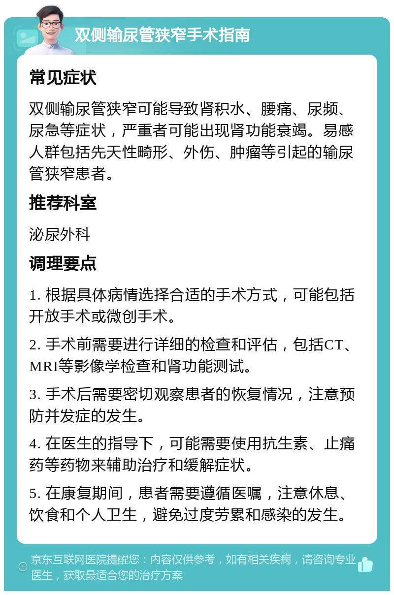 双侧输尿管狭窄手术指南 常见症状 双侧输尿管狭窄可能导致肾积水、腰痛、尿频、尿急等症状，严重者可能出现肾功能衰竭。易感人群包括先天性畸形、外伤、肿瘤等引起的输尿管狭窄患者。 推荐科室 泌尿外科 调理要点 1. 根据具体病情选择合适的手术方式，可能包括开放手术或微创手术。 2. 手术前需要进行详细的检查和评估，包括CT、MRI等影像学检查和肾功能测试。 3. 手术后需要密切观察患者的恢复情况，注意预防并发症的发生。 4. 在医生的指导下，可能需要使用抗生素、止痛药等药物来辅助治疗和缓解症状。 5. 在康复期间，患者需要遵循医嘱，注意休息、饮食和个人卫生，避免过度劳累和感染的发生。