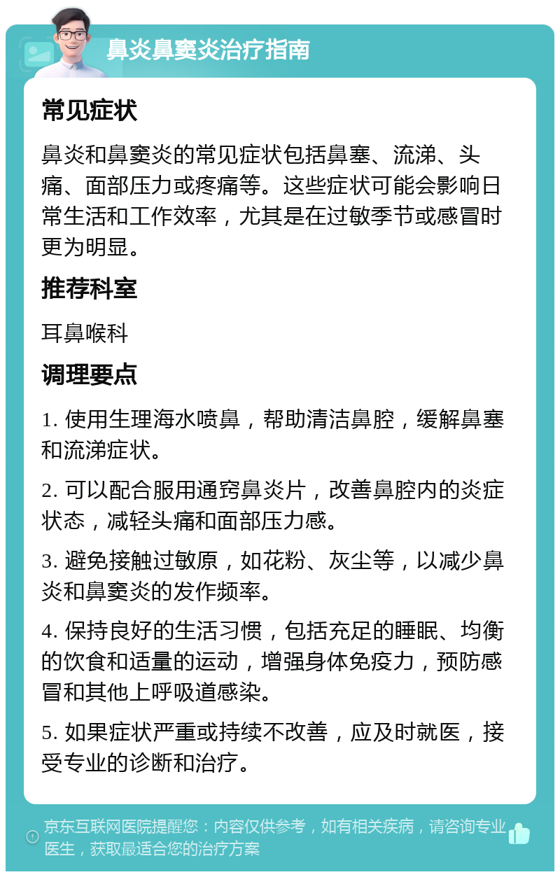 鼻炎鼻窦炎治疗指南 常见症状 鼻炎和鼻窦炎的常见症状包括鼻塞、流涕、头痛、面部压力或疼痛等。这些症状可能会影响日常生活和工作效率，尤其是在过敏季节或感冒时更为明显。 推荐科室 耳鼻喉科 调理要点 1. 使用生理海水喷鼻，帮助清洁鼻腔，缓解鼻塞和流涕症状。 2. 可以配合服用通窍鼻炎片，改善鼻腔内的炎症状态，减轻头痛和面部压力感。 3. 避免接触过敏原，如花粉、灰尘等，以减少鼻炎和鼻窦炎的发作频率。 4. 保持良好的生活习惯，包括充足的睡眠、均衡的饮食和适量的运动，增强身体免疫力，预防感冒和其他上呼吸道感染。 5. 如果症状严重或持续不改善，应及时就医，接受专业的诊断和治疗。