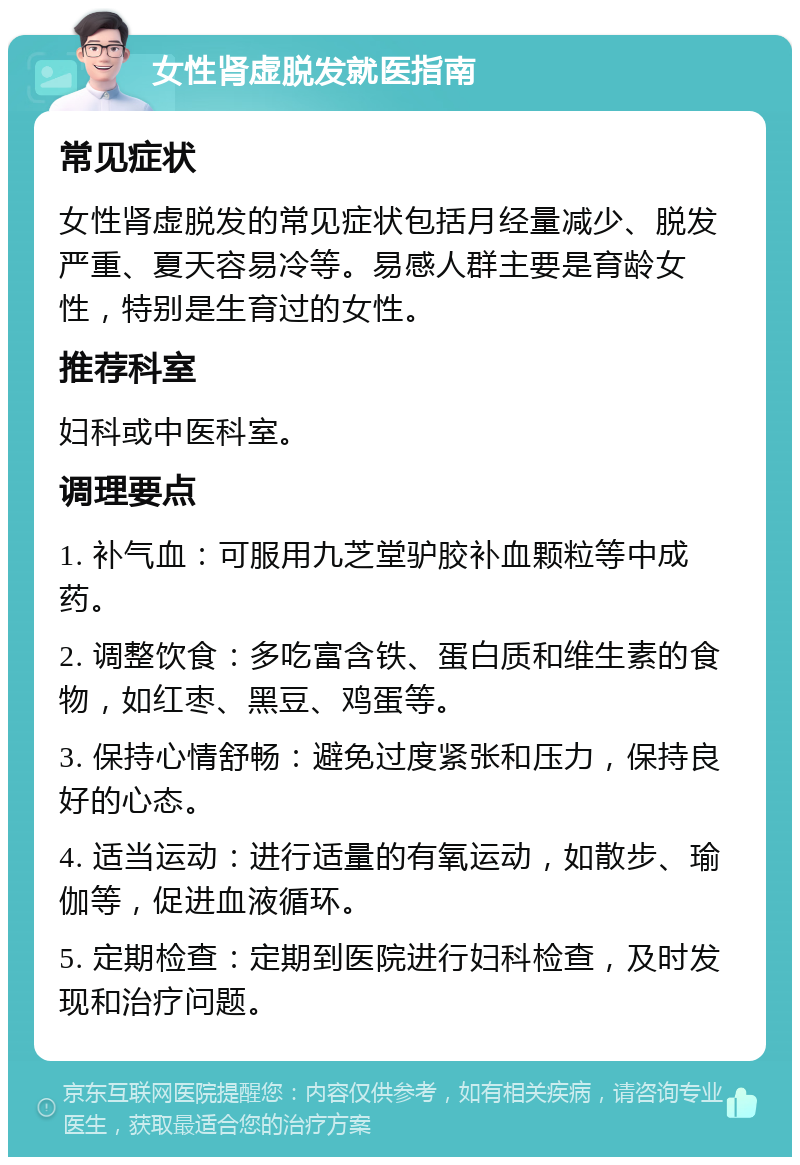 女性肾虚脱发就医指南 常见症状 女性肾虚脱发的常见症状包括月经量减少、脱发严重、夏天容易冷等。易感人群主要是育龄女性，特别是生育过的女性。 推荐科室 妇科或中医科室。 调理要点 1. 补气血：可服用九芝堂驴胶补血颗粒等中成药。 2. 调整饮食：多吃富含铁、蛋白质和维生素的食物，如红枣、黑豆、鸡蛋等。 3. 保持心情舒畅：避免过度紧张和压力，保持良好的心态。 4. 适当运动：进行适量的有氧运动，如散步、瑜伽等，促进血液循环。 5. 定期检查：定期到医院进行妇科检查，及时发现和治疗问题。