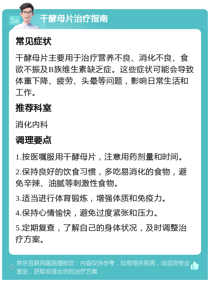 干酵母片治疗指南 常见症状 干酵母片主要用于治疗营养不良、消化不良、食欲不振及B族维生素缺乏症。这些症状可能会导致体重下降、疲劳、头晕等问题，影响日常生活和工作。 推荐科室 消化内科 调理要点 1.按医嘱服用干酵母片，注意用药剂量和时间。 2.保持良好的饮食习惯，多吃易消化的食物，避免辛辣、油腻等刺激性食物。 3.适当进行体育锻炼，增强体质和免疫力。 4.保持心情愉快，避免过度紧张和压力。 5.定期复查，了解自己的身体状况，及时调整治疗方案。