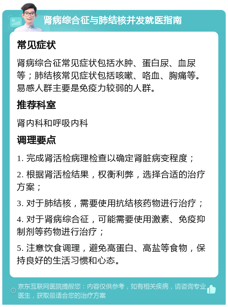 肾病综合征与肺结核并发就医指南 常见症状 肾病综合征常见症状包括水肿、蛋白尿、血尿等；肺结核常见症状包括咳嗽、咯血、胸痛等。易感人群主要是免疫力较弱的人群。 推荐科室 肾内科和呼吸内科 调理要点 1. 完成肾活检病理检查以确定肾脏病变程度； 2. 根据肾活检结果，权衡利弊，选择合适的治疗方案； 3. 对于肺结核，需要使用抗结核药物进行治疗； 4. 对于肾病综合征，可能需要使用激素、免疫抑制剂等药物进行治疗； 5. 注意饮食调理，避免高蛋白、高盐等食物，保持良好的生活习惯和心态。